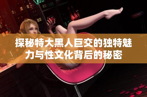 探秘特大黑人巨交的獨(dú)特魅力與性文化背后的秘密