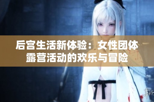 后宮生活新體驗(yàn)：女性團(tuán)體露營活動的歡樂與冒險(xiǎn)