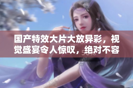 國產(chǎn)特效大片大放異彩，視覺盛宴令人驚嘆，絕對(duì)不容錯(cuò)過！