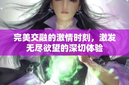 完美交融的激情時(shí)刻，激發(fā)無盡欲望的深切體驗(yàn)