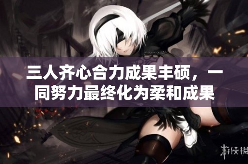 三人齊心合力成果豐碩，一同努力最終化為柔和成果