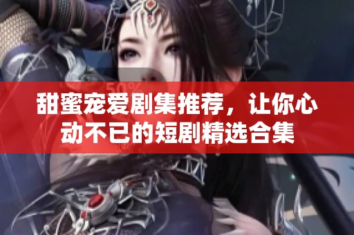 甜蜜寵愛(ài)劇集推薦，讓你心動(dòng)不已的短劇精選合集