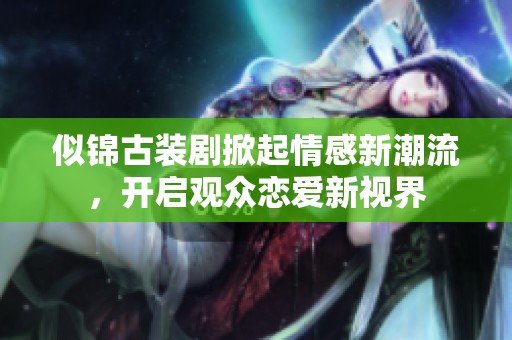 似錦古裝劇掀起情感新潮流，開啟觀眾戀愛新視界