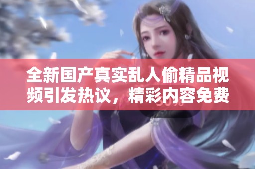 全新國產(chǎn)真實(shí)亂人偷精品視頻引發(fā)熱議，精彩內(nèi)容免費(fèi)觀看盡在其中