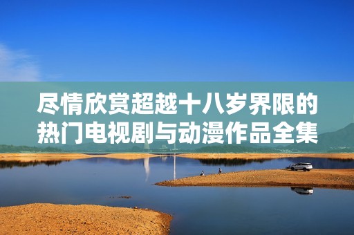 盡情欣賞超越十八歲界限的熱門(mén)電視劇與動(dòng)漫作品全集