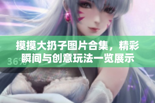 摸摸大扔子圖片合集，精彩瞬間與創(chuàng)意玩法一覽展示