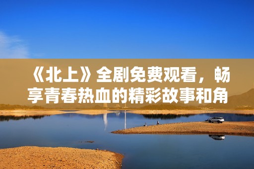 《北上》全劇免費(fèi)觀看，暢享青春熱血的精彩故事和角色發(fā)展
