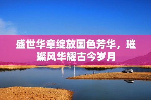 盛世華章綻放國色芳華，璀璨風(fēng)華耀古今歲月