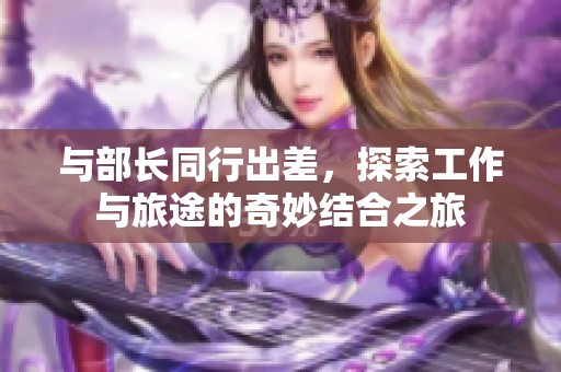與部長(zhǎng)同行出差，探索工作與旅途的奇妙結(jié)合之旅