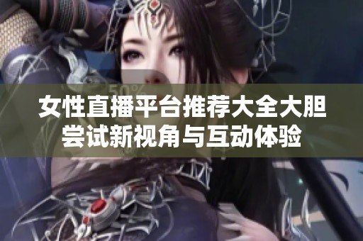 女性直播平臺推薦大全大膽嘗試新視角與互動體驗