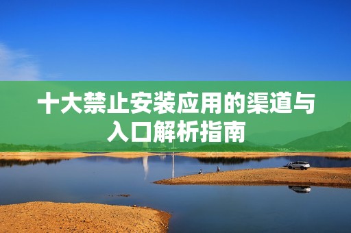 十大禁止安裝應(yīng)用的渠道與入口解析指南
