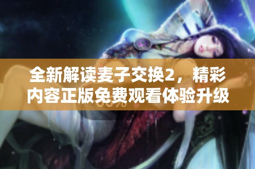 全新解讀麥子交換2，精彩內(nèi)容正版免費(fèi)觀看體驗(yàn)升級(jí)
