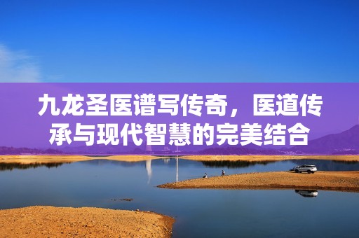 九龍圣醫(yī)譜寫傳奇，醫(yī)道傳承與現(xiàn)代智慧的完美結(jié)合