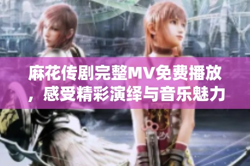 麻花傳劇完整MV免費播放，感受精彩演繹與音樂魅力