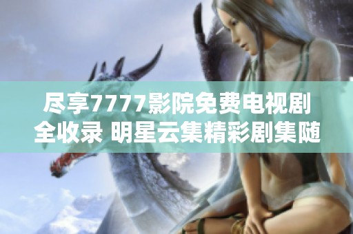 盡享7777影院免費電視劇全收錄 明星云集精彩劇集隨時觀看