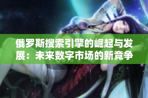 俄羅斯搜索引擎的崛起與發(fā)展：未來(lái)數(shù)字市場(chǎng)的新競(jìng)爭(zhēng)者