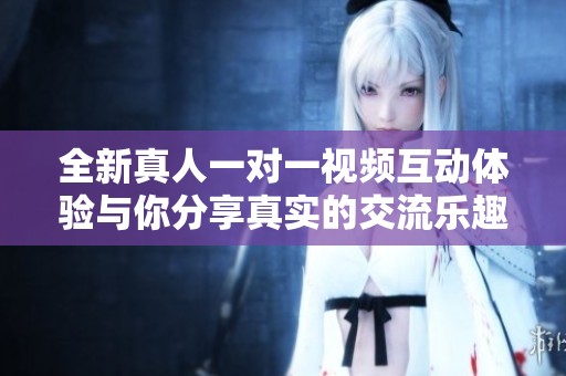 全新真人一對一視頻互動體驗與你分享真實的交流樂趣