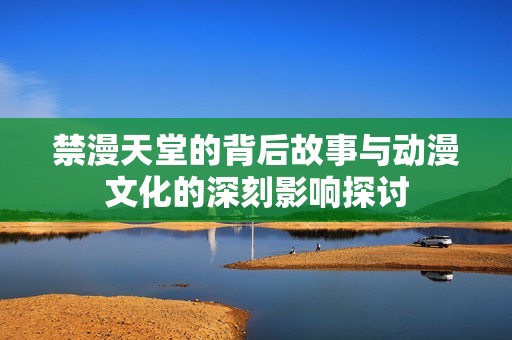 禁漫天堂的背后故事與動(dòng)漫文化的深刻影響探討