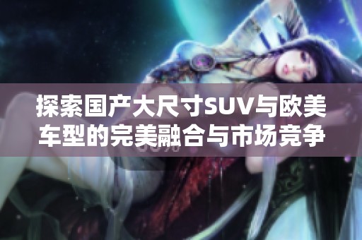 探索國產(chǎn)大尺寸SUV與歐美車型的完美融合與市場競爭優(yōu)勢