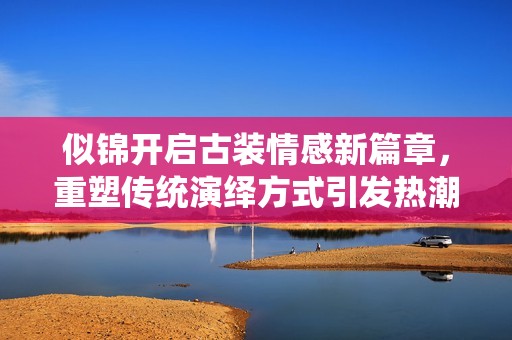 似錦開啟古裝情感新篇章，重塑傳統(tǒng)演繹方式引發(fā)熱潮