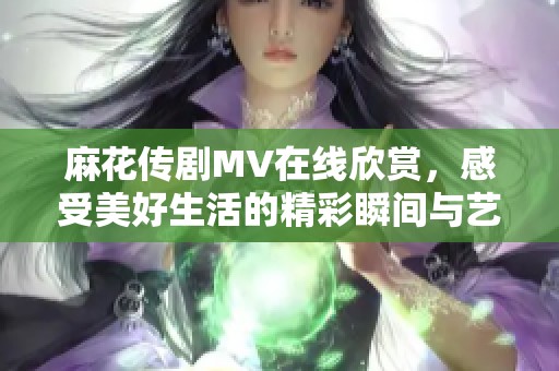 麻花傳劇MV在線欣賞，感受美好生活的精彩瞬間與藝術(shù)魅力