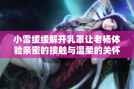 小雪緩緩解開(kāi)乳罩讓老楊體驗(yàn)親密的接觸與溫柔的關(guān)懷