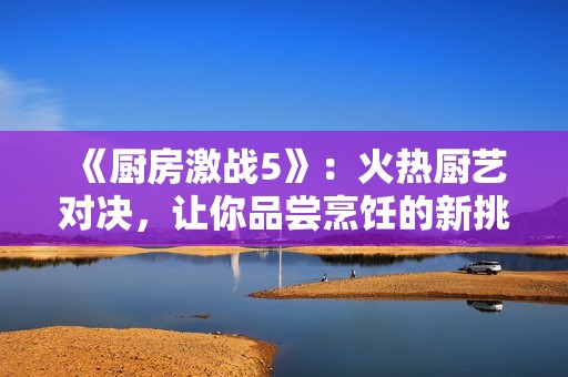 《廚房激戰(zhàn)5》：火熱廚藝對決，讓你品嘗烹飪的新挑戰(zhàn)與樂趣