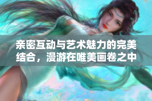 親密互動(dòng)與藝術(shù)魅力的完美結(jié)合，漫游在唯美畫卷之中