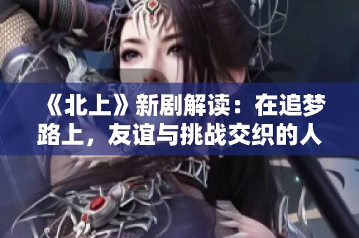 《北上》新劇解讀：在追夢路上，友誼與挑戰(zhàn)交織的人生故事