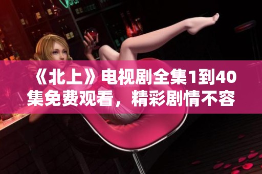 《北上》電視劇全集1到40集免費觀看，精彩劇情不容錯過