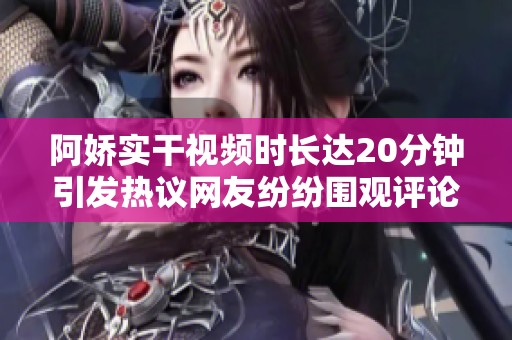 阿嬌實干視頻時長達20分鐘引發(fā)熱議網(wǎng)友紛紛圍觀評論