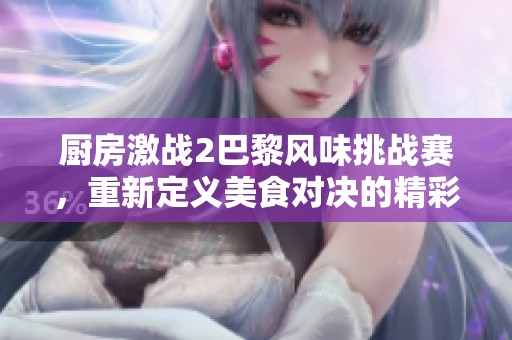 廚房激戰(zhàn)2巴黎風味挑戰(zhàn)賽，重新定義美食對決的精彩瞬間