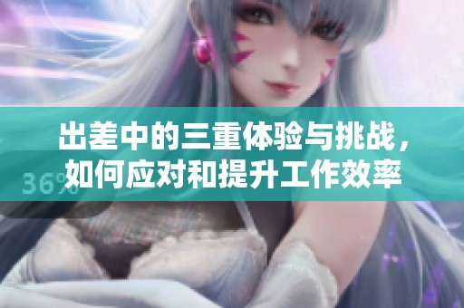 出差中的三重體驗與挑戰(zhàn)，如何應對和提升工作效率