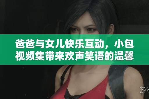 爸爸與女兒快樂互動，小包視頻集帶來歡聲笑語的溫馨時光