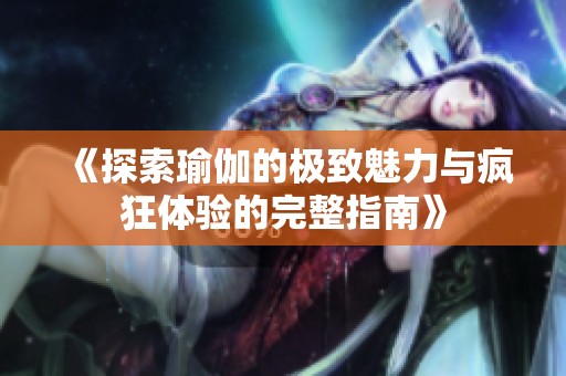 《探索瑜伽的極致魅力與瘋狂體驗的完整指南》