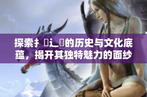 探索扌喿辶畐的歷史與文化底蘊(yùn)，揭開其獨(dú)特魅力的面紗