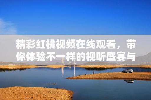 精彩紅桃視頻在線觀看，帶你體驗(yàn)不一樣的視聽盛宴與樂趣