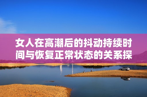 女人在高潮后的抖動持續(xù)時間與恢復(fù)正常狀態(tài)的關(guān)系探討