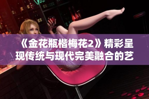 《金花瓶楷梅花2》精彩呈現(xiàn)傳統(tǒng)與現(xiàn)代完美融合的藝術(shù)之美
