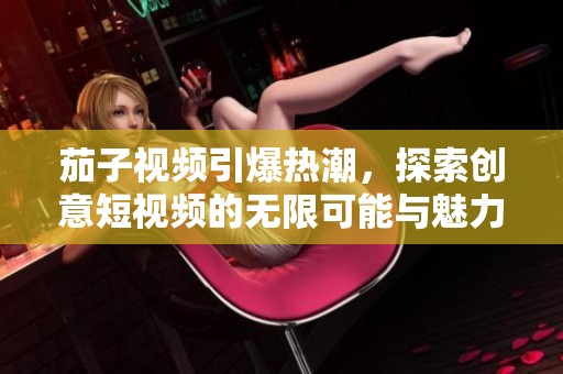 茄子視頻引爆熱潮，探索創(chuàng)意短視頻的無限可能與魅力