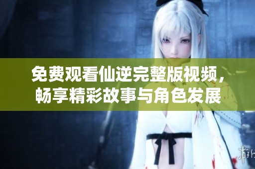 免費觀看仙逆完整版視頻，暢享精彩故事與角色發(fā)展