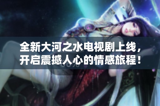 全新大河之水電視劇上線，開(kāi)啟震撼人心的情感旅程！