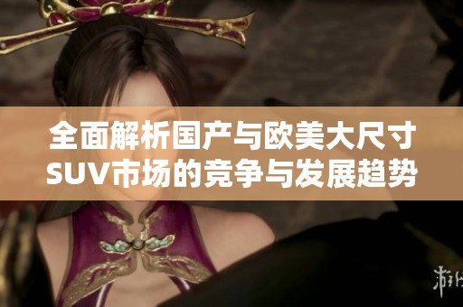 全面解析國產(chǎn)與歐美大尺寸SUV市場的競爭與發(fā)展趨勢