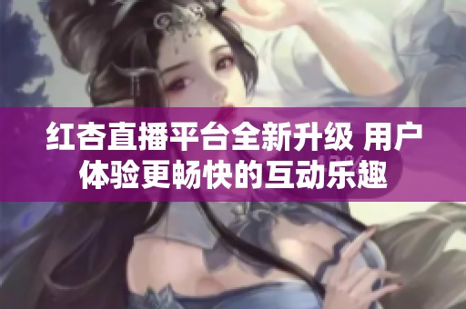 紅杏直播平臺全新升級 用戶體驗更暢快的互動樂趣