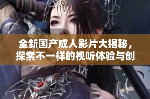 全新國產(chǎn)成人影片大揭秘，探索不一樣的視聽體驗(yàn)與創(chuàng)意內(nèi)容