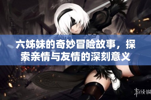 六姊妹的奇妙冒險(xiǎn)故事，探索親情與友情的深刻意義