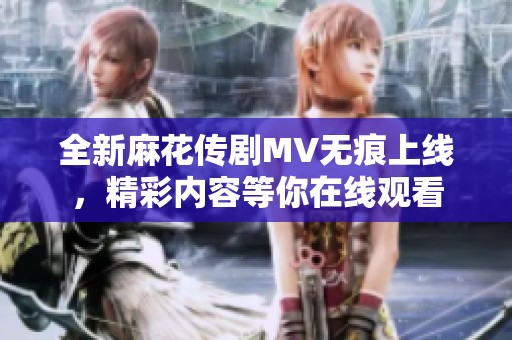 全新麻花傳劇MV無痕上線，精彩內(nèi)容等你在線觀看