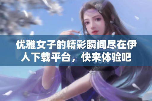 優(yōu)雅女子的精彩瞬間盡在伊人下載平臺，快來體驗(yàn)吧