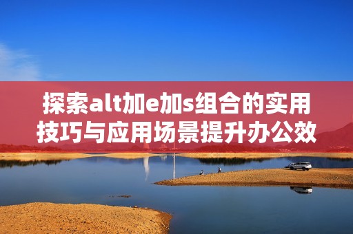 探索alt加e加s組合的實(shí)用技巧與應(yīng)用場景提升辦公效率