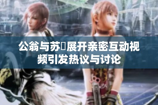 公翁與蘇玥展開親密互動(dòng)視頻引發(fā)熱議與討論